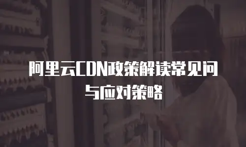 阿里云CDN政策解读常见问与应对策略