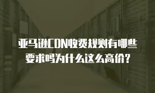 亚马逊CDN收费规则有哪些要求吗为什么这么高价？