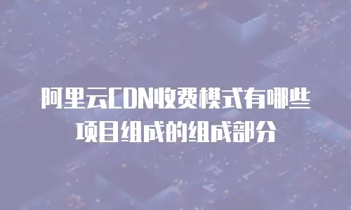 阿里云CDN收费模式有哪些项目组成的组成部分