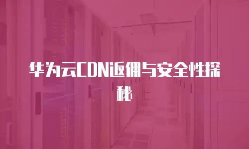 华为云CDN返佣与安全性探秘