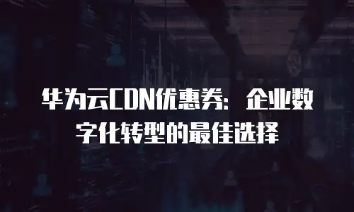 华为云CDN优惠券：企业数字化转型的最佳选择