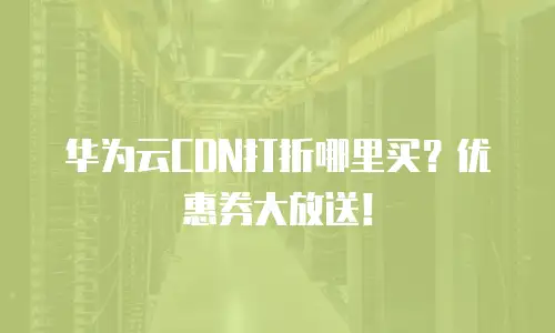华为云CDN打折哪里买？优惠券大放送！