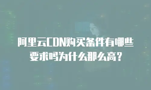 阿里云CDN购买条件有哪些要求吗为什么那么高？