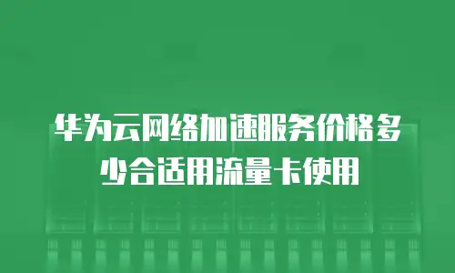 华为云网络加速服务价格多少合适用流量卡使用