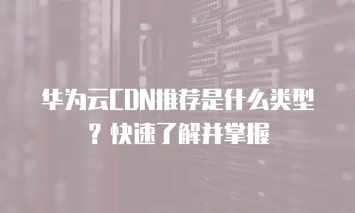 华为云CDN推荐是什么类型？快速了解并掌握