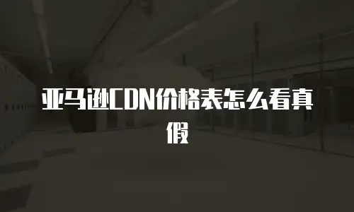 亚马逊CDN价格表怎么看真假
