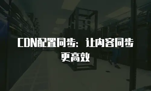 CDN配置同步：让内容同步更高效