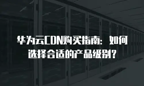 华为云CDN购买指南：如何选择合适的产品级别？