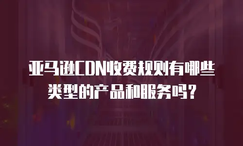 亚马逊CDN收费规则有哪些类型的产品和服务吗？