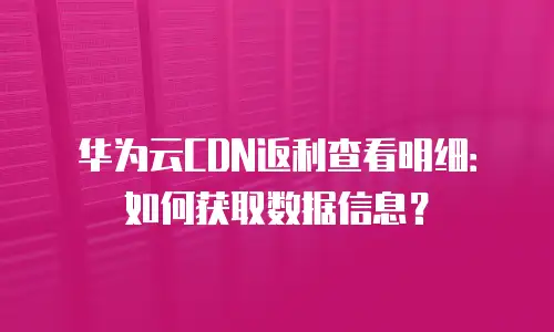 华为云CDN返利查看明细：如何获取数据信息？