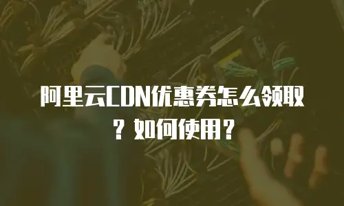 阿里云CDN优惠券怎么领取？如何使用？
