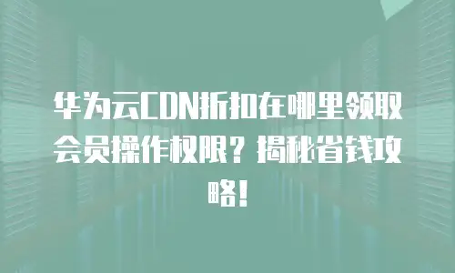 华为云CDN折扣在哪里领取会员操作权限？揭秘省钱攻略！