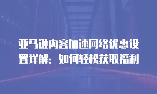 亚马逊内容加速网络优惠设置详解：如何轻松获取福利
