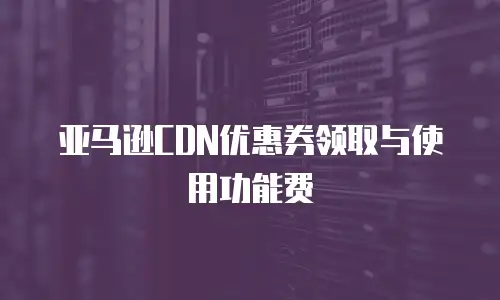 亚马逊CDN优惠券领取与使用功能费