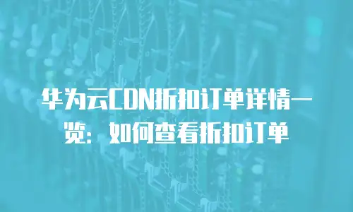华为云CDN折扣订单详情一览：如何查看折扣订单
