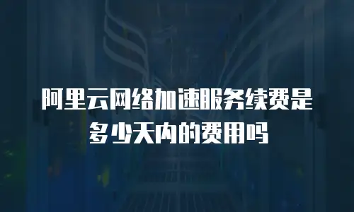 阿里云网络加速服务续费是多少天内的费用吗