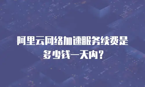 阿里云网络加速服务续费是多少钱一天内？