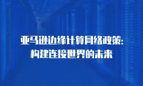 亚马逊边缘计算网络政策：构建连接世界的未来