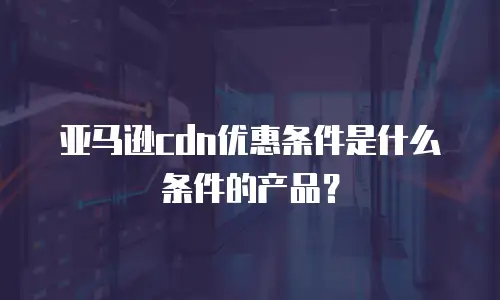 亚马逊cdn优惠条件是什么条件的产品？