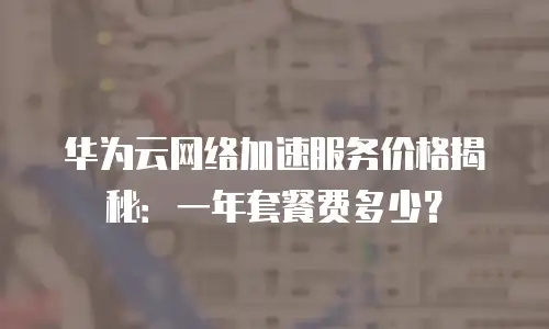 华为云网络加速服务价格揭秘：一年套餐费多少？