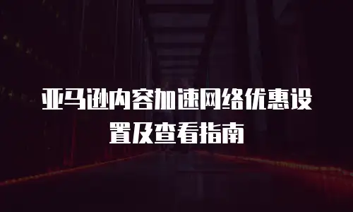 亚马逊内容加速网络优惠设置及查看指南