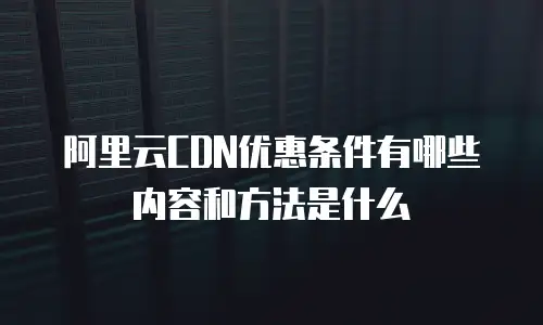 阿里云CDN优惠条件有哪些内容和方法是什么