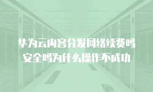 华为云内容分发网络续费吗安全吗为什么操作不成功