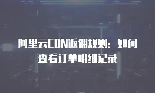 阿里云CDN返佣规则：如何查看订单明细记录