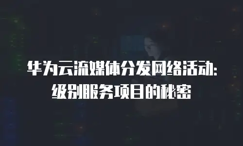 华为云流媒体分发网络活动：级别服务项目的秘密