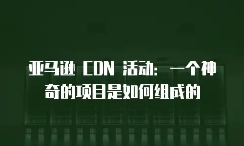 亚马逊 CDN 活动：一个神奇的项目是如何组成的