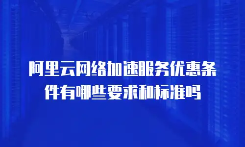 阿里云网络加速服务优惠条件有哪些要求和标准吗