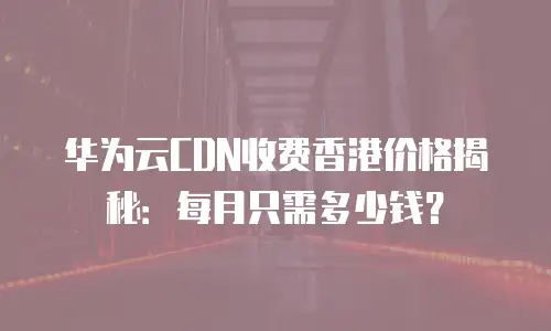 华为云CDN收费香港价格揭秘：每月只需多少钱？