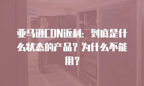亚马逊CDN返利：到底是什么状态的产品？为什么不能用？