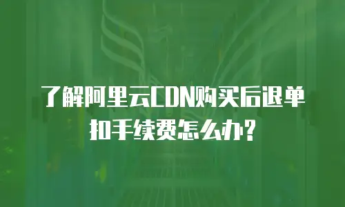  了解阿里云CDN购买后退单扣手续费怎么办?