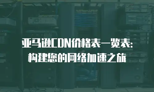 亚马逊CDN价格表一览表：构建您的网络加速之旅