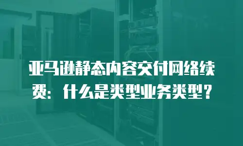 亚马逊静态内容交付网络续费：什么是类型业务类型？