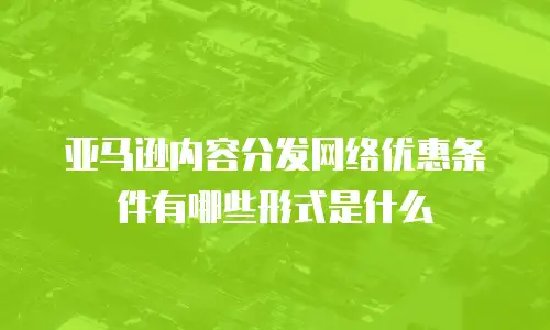 亚马逊内容分发网络优惠条件有哪些形式是什么