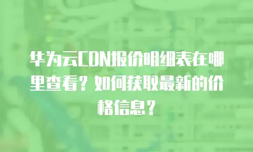 华为云CDN报价明细表在哪里查看？如何获取最新的价格信息？