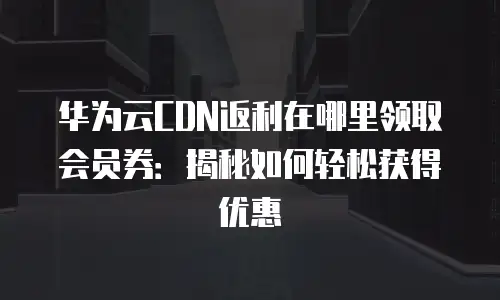华为云CDN返利在哪里领取会员券：揭秘如何轻松获得优惠