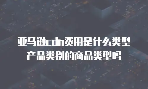 亚马逊cdn费用是什么类型产品类别的商品类型吗