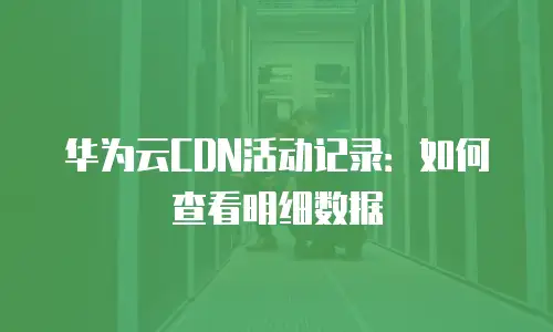 华为云CDN活动记录：如何查看明细数据