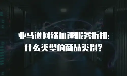 亚马逊网络加速服务折扣：什么类型的商品类别？