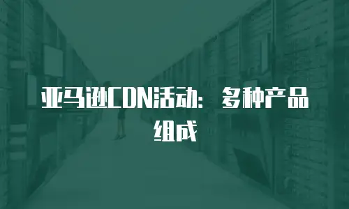 亚马逊CDN活动：多种产品组成