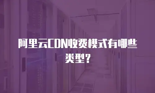 阿里云CDN收费模式有哪些类型？