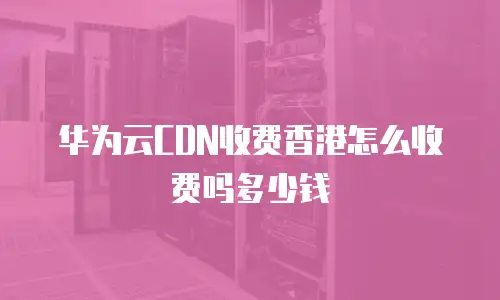 华为云CDN收费香港怎么收费吗多少钱