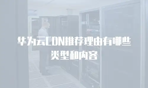 华为云CDN推荐理由有哪些类型和内容