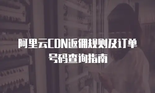 阿里云CDN返佣规则及订单号码查询指南