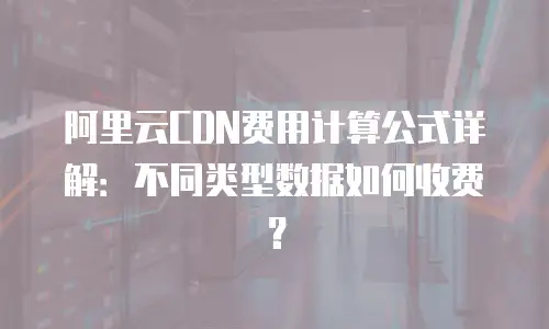 阿里云CDN费用计算公式详解：不同类型数据如何收费？