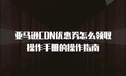 亚马逊CDN优惠券怎么领取操作手册的操作指南