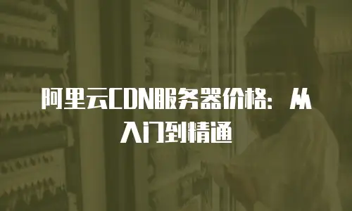 阿里云CDN服务器价格：从入门到精通